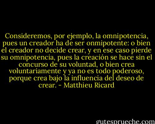 Consideremos, por ejemplo, la omnipotencia, pues un creador ha de ser onmipotente: o bien el creador no decide crear, y en ese caso pierde su omnipotencia, pues la creación se hace sin el concurso de su voluntad, o bien crea voluntariamente y ya no es todo poderoso, porque crea bajo la influencia del deseo de crear. - Matthieu Ricard