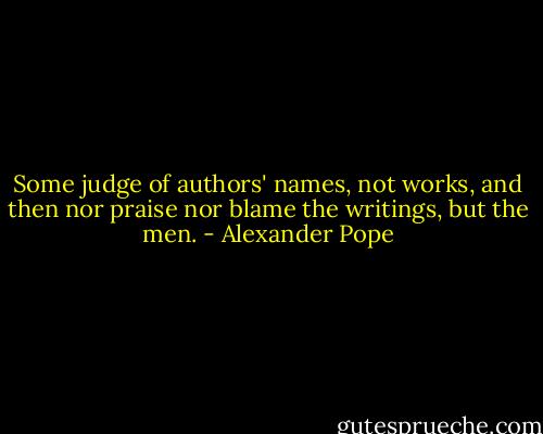 Some judge of authors' names, not works, and then nor praise nor blame the writings, but the men. - Alexander Pope