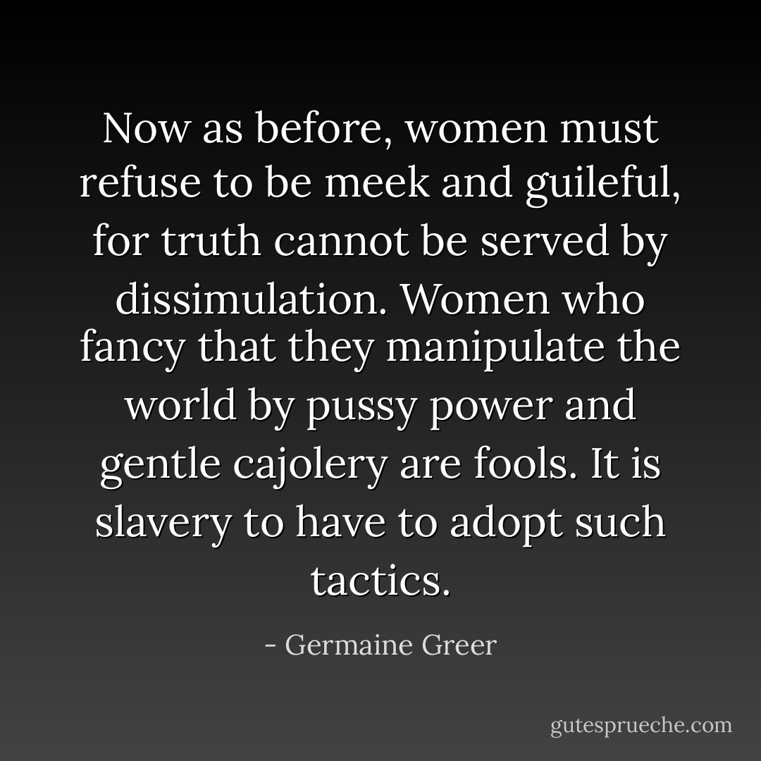 Now as before, women must refuse to be meek and guileful, for truth cannot be served by dissimulation. Women who fancy that they manipulate the world by pussy power and gentle cajolery are fools. It is slavery to have to adopt such tactics. - Germaine Greer