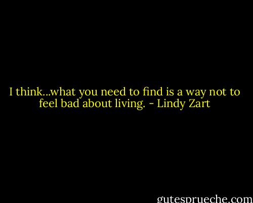I think...what you need to find is a way not to feel bad about living. - Lindy Zart