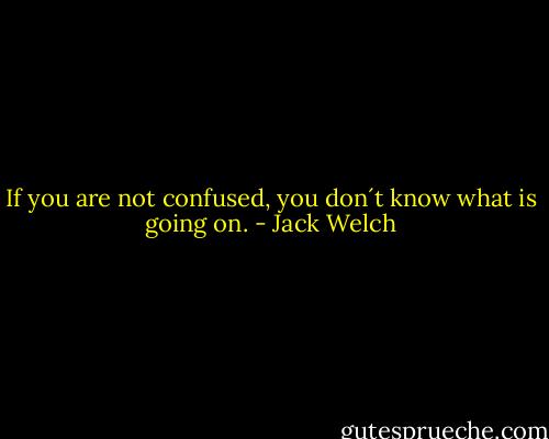If you are not confused, you don´t know what is going on. - Jack Welch
