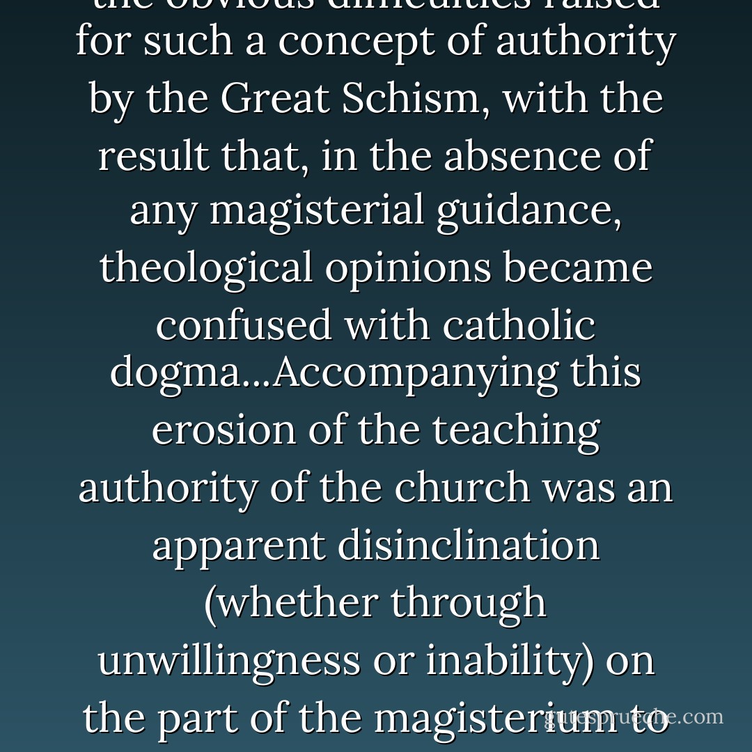 The teaching authority of the magisterium had been seriously weakened through the obvious difficulties raised for such a concept of authority by the Great Schism, with the result that, in the absence of any magisterial guidance, theological opinions became confused with catholic dogma...Accompanying this erosion of the teaching authority of the church was an apparent disinclination (whether through unwillingness or inability) on the part of the magisterium to take decisive forcible action to suppress opinions of which it disapproved. - 