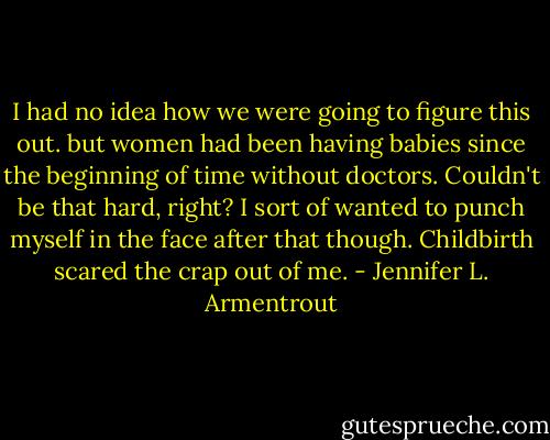 I had no idea how we were going to figure this out. but women had been having babies since the beginning of time without doctors. Couldn't be that hard, right? I sort of wanted to punch myself in the face after that though.<br />Childbirth scared the crap out of me. - Jennifer L. Armentrout