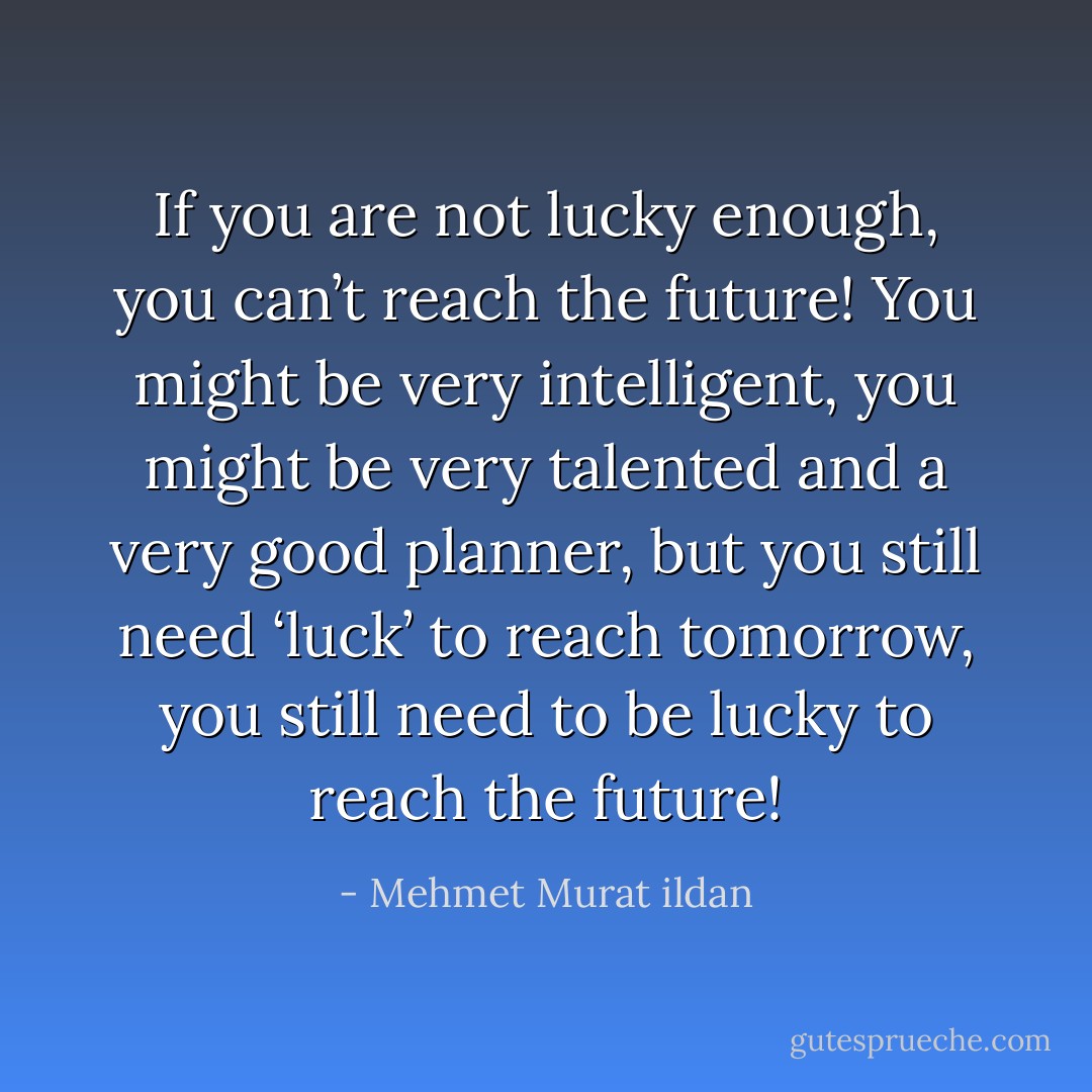 If you are not lucky enough, you can’t reach the future! You might be very intelligent, you might be very talented and a very good planner, but you still need ‘luck’ to reach tomorrow, you still need to be lucky to reach the future! - Mehmet Murat ildan