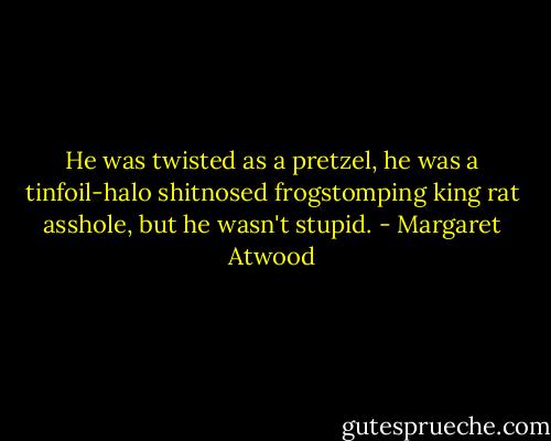 He was twisted as a pretzel, he was a tinfoil-halo shitnosed frogstomping king rat asshole, but he wasn't stupid. - Margaret Atwood