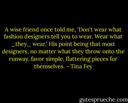 A wise friend once told me, 'Don't wear what fashion designers tell you to wear. Wear what _they_ wear.' His point being that most designers, no matter what they throw onto the runway, favor simple, flattering pieces for themselves. - Tina Fey