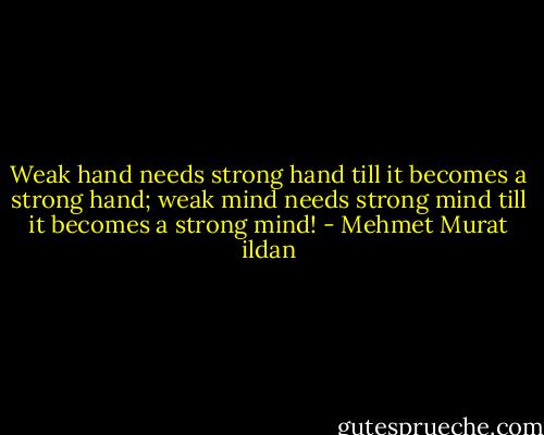 Weak hand needs strong hand till it becomes a strong hand; weak mind needs strong mind till it becomes a strong mind! - Mehmet Murat ildan