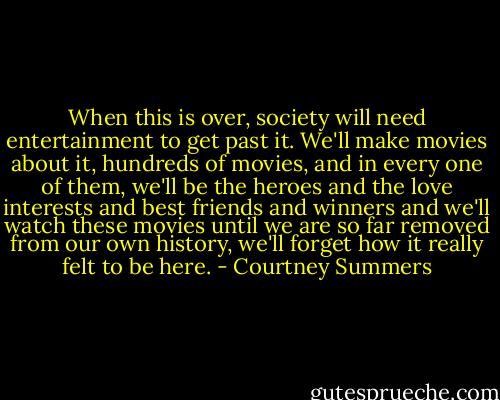 When this is over, society will need entertainment to get past it. We'll make movies about it, hundreds of movies, and in every one of them, we'll be the heroes and the love interests and best friends and winners and we'll watch these movies until we are so far removed from our own history, we'll forget how it really felt to be here. - Courtney Summers