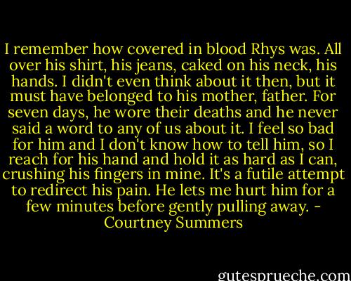 I remember how covered in blood Rhys was. All over his shirt, his jeans, caked on his neck, his hands. I didn't even think about it then, but it must have belonged to his mother, father. For seven days, he wore their deaths and he never said a word to any of us about it. I feel so bad for him and I don't know how to tell him, so I reach for his hand and hold it as hard as I can, crushing his fingers in mine. It's a futile attempt to redirect his pain. He lets me hurt him for a few minutes before gently pulling away. - Courtney Summers
