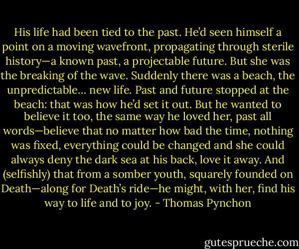 His life had been tied to the past. He’d seen himself a point on a moving wavefront, propagating through sterile history—a known past, a projectable future. But she was the breaking of the wave. Suddenly there was a beach, the unpredictable… new life. Past and future stopped at the beach: that was how he’d set it out. But he wanted to believe it too, the same way he loved her, past all words—believe that no matter how bad the time, nothing was fixed, everything could be changed and she could always deny the dark sea at his back, love it away. And (selfishly) that from a somber youth, squarely founded on Death—along for Death’s ride—he might, with her, find his way to life and to joy. - Thomas Pynchon