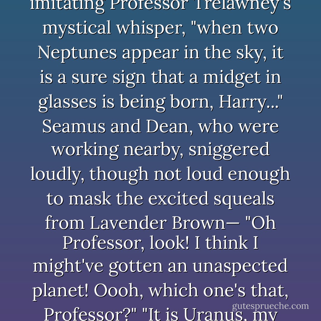 I've got two Neptunes here," said Harry after a while, frowning down at his piece of parchment, "that can't be right, can it?"<br />"Aaaaah," said Ron, imitating Professor Trelawney's mystical whisper, "when two Neptunes appear in the sky, it is a sure sign that a midget in glasses is being born, Harry..."<br />Seamus and Dean, who were working nearby, sniggered loudly, though not loud enough to mask the excited squeals from Lavender Brown— "Oh Professor, look! I think I might've gotten an unaspected planet! Oooh, which one's that, Professor?"<br />"It is Uranus, my dear," said Professor Trelawney, peering down at the chart.<br />"Can I get a look at Uranus too, Lavender?" said Ron. - J.K. Rowling