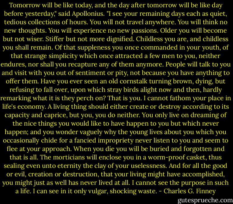 Tomorrow will be like today, and the day after tomorrow will be like day before yesterday," said Apollonius. "I see your remaining days each as quiet, tedious collections of hours. You will not travel anywhere. You will think no new thoughts. You will experience no new passions. Older you will become but not wiser. Stiffer but not more dignified. Childless you are, and childless you shall remain. Of that suppleness you once commanded in your youth, of that strange simplicity which once attracted a few men to you, neither endures, nor shall you recapture any of them anymore. People will talk to you and visit with you out of sentiment or pity, not because you have anything to offer them. Have you ever seen an old cornstalk turning brown, dying, but refusing to fall over, upon which stray birds alight now and then, hardly remarking what it is they perch on? That is you. I cannot fathom your place in life's economy. A living thing should either create or destroy according to its capacity and caprice, but you, you do neither. You only live on dreaming of the nice things you would like to have happen to you but which never happen; and you wonder vaguely why the young lives about you which you occasionally chide for a fancied impropriety never listen to you and seem to flee at your approach. When you die you will be buried and forgotten and that is all. The morticians will enclose you in a worm-proof casket, thus sealing even unto eternity the clay of your uselessness. And for all the good or evil, creation or destruction, that your living might have accomplished, you might just as well has never lived at all. I cannot see the purpose in such a life. I can see in it only vulgar, shocking waste. - Charles G. Finney
