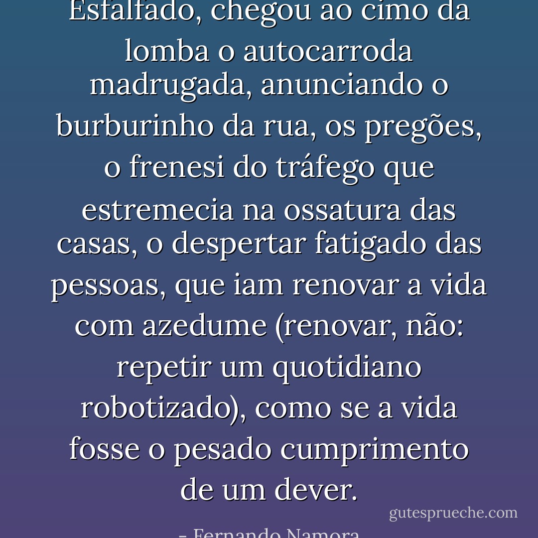 Esfalfado, chegou ao cimo da lomba o autocarroda madrugada, anunciando o burburinho da rua, os pregões, o frenesi do tráfego que estremecia na ossatura das casas, o despertar fatigado das pessoas, que iam renovar a vida com azedume (renovar, não: repetir um quotidiano robotizado), como se a vida fosse o pesado cumprimento de um dever. - Fernando Namora