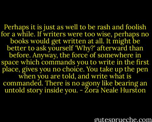 Perhaps it is just as well to be rash and foolish for a while. If writers were too wise, perhaps no books would get written at all. It might be better to ask yourself 'Why?' afterward than before. Anyway, the force of somewhere in space which commands you to write in the first place, gives you no choice. You take up the pen when you are told, and write what is commanded. There is no agony like bearing an untold story inside you. - Zora Neale Hurston