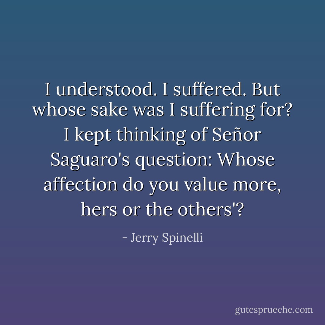 I understood. I suffered. But whose sake was I suffering for? I kept thinking of Señor Saguaro's question: Whose affection do you value more, hers or the others'? - Jerry Spinelli