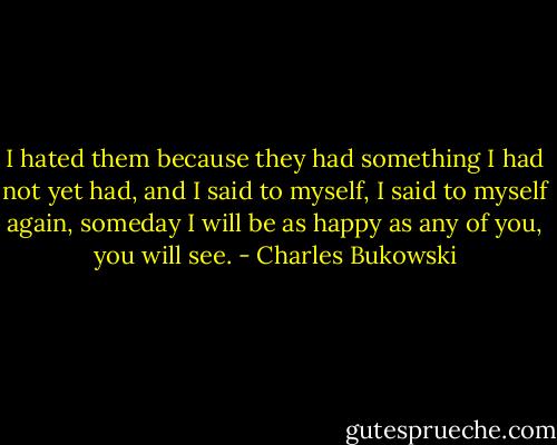 I hated them because they had something I had not yet had, and I said to myself, I said to myself again, someday I will be as happy as any of you, you will see. - Charles Bukowski