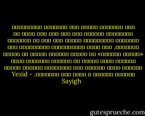 ‫لكن الادعاء اليوم بأن المدراء‬ ‫العسكريين يستطيعون القيام بكل شيء على نحو أفضل من نظرائهم المدنيين، ينطوي على قدر من‬ ‫التضليل والخداع. فإن قدرة المتقاعدين العسكريين على «تدبير الأمور» هي نتيجة متوقعة لأنهم هم‬ ‫الذين أوجدوا جزءا كبيرا من النظام الإداري الذي يعملون ضمنه وتتوغل فيه شبكاتهم، مايسهل‬ ‫عليهم السلوك بسهولة و أمان عبر دهاليزه.‬ - Yezid Sayigh
