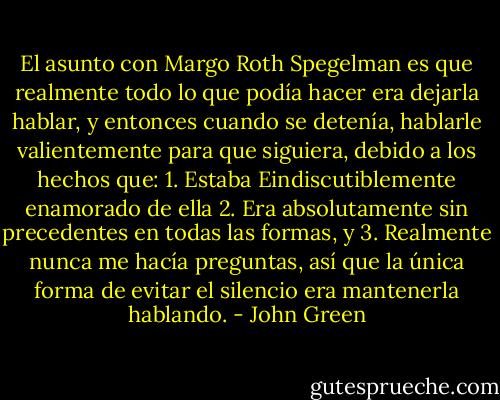 El asunto con Margo Roth Spegelman es que realmente todo lo que podía hacer era dejarla hablar, y entonces cuando se detenía, hablarle valientemente para que siguiera, debido a los hechos que: 1. Estaba Eindiscutiblemente enamorado de ella 2. Era absolutamente sin precedentes en todas las formas, y 3. Realmente nunca me hacía<br />preguntas, así que la única forma de evitar el silencio era mantenerla hablando. - John Green