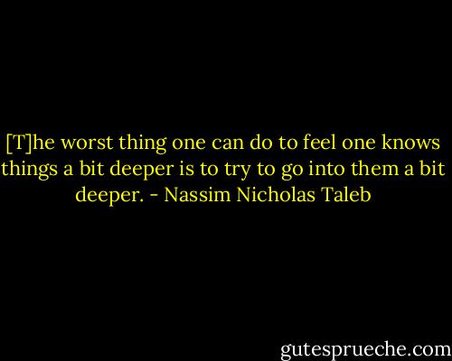 [T]he worst thing one can do to feel one knows things a bit deeper is to try to go into them a bit deeper. - Nassim Nicholas Taleb