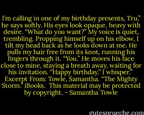 I’m calling in one of my birthday presents, Tru,” he says softly. His eyes look opaque, heavy with desire.<br />“What do you want?” My voice is quiet, trembling.<br />Propping himself up on his elbow, I tilt my head back as he looks down at me.<br />He pulls my hair free from its knot, running his fingers through it.<br />“You.” He moves his face close to mine, staying a breath away, waiting for his invitation.<br />“Happy birthday,” I whisper.”<br /><br />Excerpt From: Towle, Samantha. “The Mighty Storm.” iBooks. <br />This material may be protected by copyright. - Samantha Towle