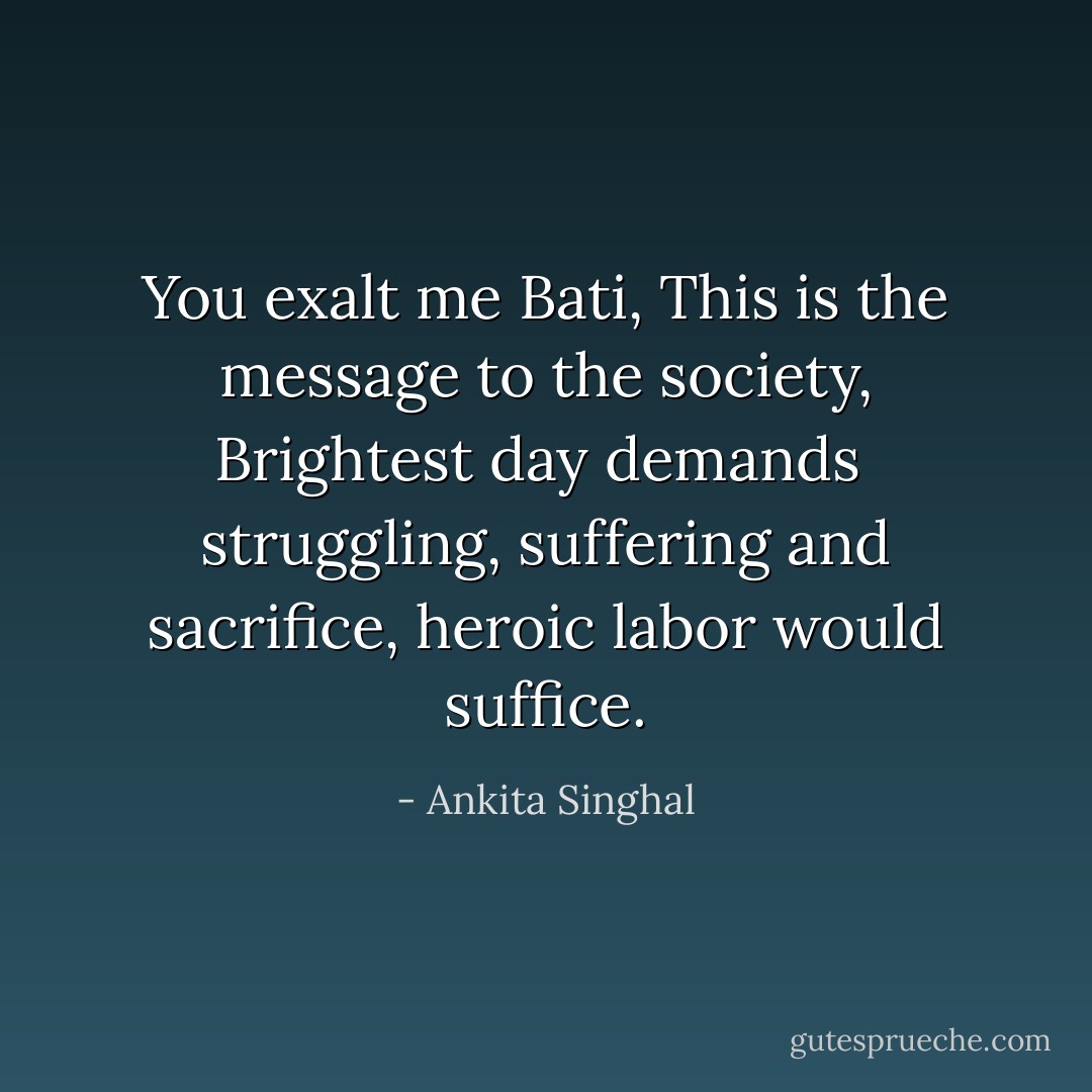 You exalt me Bati,<br />This is the message to the society,<br />Brightest day demands <br />struggling, suffering and sacrifice,<br />heroic labor would suffice. - Ankita Singhal