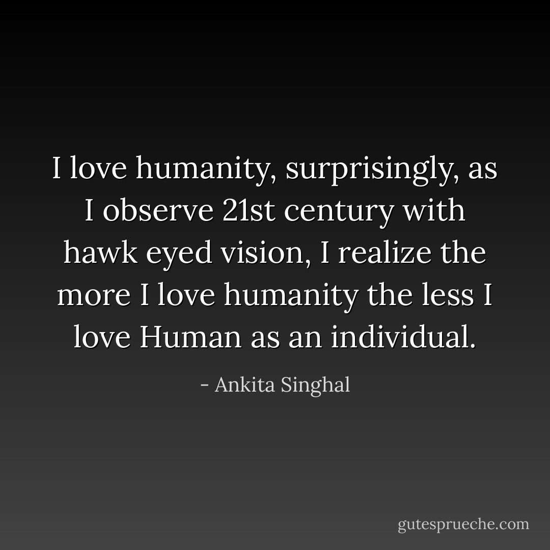 I love humanity, surprisingly, as I observe 21st century with hawk eyed vision, I realize the more I love humanity the less I love Human as an individual. - Ankita Singhal