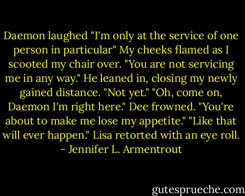 Daemon laughed "I'm only at the service of one person in particular"<br />My cheeks flamed as I scooted my chair over. "You are not servicing me in any way."<br />He leaned in, closing my newly gained distance. "Not yet."<br />"Oh, come on, Daemon I'm right here." Dee frowned. "You're about to make me lose my appetite."<br />"Like that will ever happen." Lisa retorted with an eye roll. - Jennifer L. Armentrout