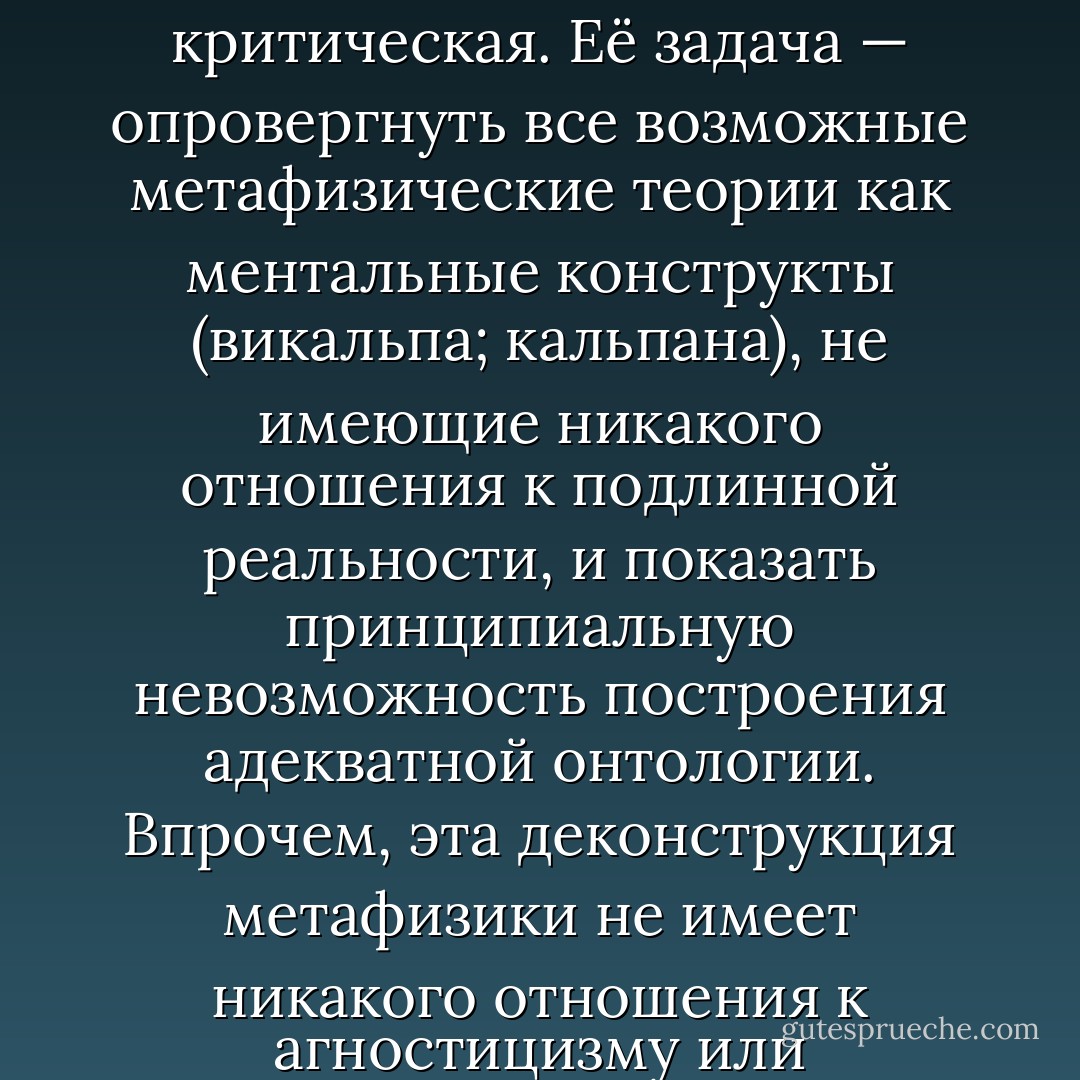 Ключом к новой (и вместе с тем наиболее древней) интерпретации мадхьямаки могут стать слова великого последователя Нагарджуны — Чандакирти: «Учение о пустоте было провозглашено Благословенным для опровержения всех теоретических позиций (или точек зрения. — Е.Т.). Тот же, кто создаёт особую позицию на основе учения о пустоте, находится в наихудшем заблуждении».<br /><br />Другими словами, функция мадхьямаки сугубо критическая. Её задача — опровергнуть все возможные метафизические теории как ментальные конструкты (викальпа; кальпана), не имеющие никакого отношения к подлинной реальности, и показать принципиальную невозможность построения адекватной онтологии. Впрочем, эта деконструкция метафизики не имеет никакого отношения к агностицизму или скептицизму: «реальность как она есть» постижима йогической интуицией (праджня-парамита), но она недоступна дискурсивному мышлению, основывающемуся на субъект-объектной дихотомии, которая сама по себе суть плод ментального конструирования, и выражающемуся в языковых формах, которые полностью непригодны для описания того, что есть в действительности, а не наших представлений о ней. - Евгений Торчинов