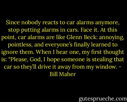 Since nobody reacts to car alarms anymore, stop putting alarms in cars. Face it. At this point, car alarms are like Glenn Beck: annoying, pointless, and everyone’s finally learned to ignore them. When I hear one, my first thought is: “Please, God, I hope someone is stealing that car so they’ll drive it away from my window. - Bill Maher