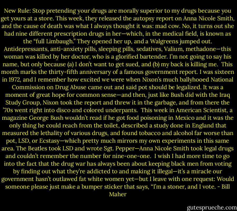 New Rule: Stop pretending your drugs are morally superior to my drugs because you get yours at a store. This week, they released the autopsy report on Anna Nicole Smith, and the cause of death was what I always thought it was: mad cow. No, it turns out she had nine different prescription drugs in her—which, in the medical field, is known as the “full Limbaugh.” They opened her up, and a Walgreens jumped out. Antidepressants, anti-anxiety pills, sleeping pills, sedatives, Valium, methadone—this woman was killed by her doctor, who is a glorified bartender. I’m not going to say his name, but only because (a) I don’t want to get sued, and (b) my back is killing me.<br /><br />This month marks the thirty-fifth anniversary of a famous government report. I was sixteen in 1972, and I remember how excited we were when Nixon’s much ballyhooed National Commission on Drug Abuse came out and said pot should be legalized. It was a moment of great hope for common sense—and then, just like Bush did with the Iraq Study Group, Nixon took the report and threw it in the garbage, and from there the ’70s went right into disco and colored underpants.<br /><br />This week in American Scientist, a magazine George Bush wouldn’t read if he got food poisoning in Mexico and it was the only thing he could reach from the toilet, described a study done in England that measured the lethality of various drugs, and found tobacco and alcohol far worse than pot, LSD, or Ecstasy—which pretty much mirrors my own experiments in this same area. The Beatles took LSD and wrote Sgt. Pepper—Anna Nicole Smith took legal drugs and couldn’t remember the number for nine-one-one.<br /><br />I wish I had more time to go into the fact that the drug war has always been about keeping black men from voting by finding out what they’re addicted to and making it illegal—it’s a miracle our government hasn’t outlawed fat white women yet—but I leave with one request: Would someone please just make a bumper sticker that says, “I’m a stoner, and I vote. - Bill Maher
