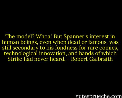 The model? Whoa.' But Spanner's interest in human beings, even when dead or famous, was still secondary to his fondness for rare comics, technological innovation, and bands of which Strike had never heard. - Robert Galbraith