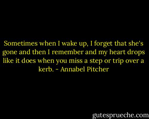 Sometimes when I wake up, I forget that she's gone and then I remember and my heart drops like it does when you miss a step or trip over a kerb. - Annabel Pitcher