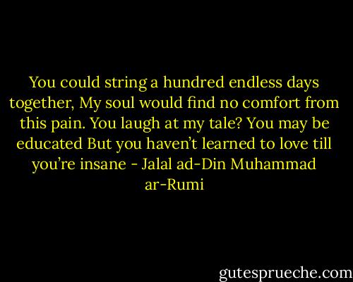 You could string a hundred endless days together,<br />My soul would find no comfort from this pain.<br />You laugh at my tale? You may be educated<br />But you haven’t learned to love till you’re insane - Jalal ad-Din Muhammad ar-Rumi