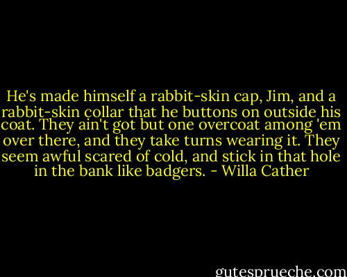 He's made himself a rabbit-skin cap, Jim, and a rabbit-skin collar that he buttons on outside his coat. They ain't got but one overcoat among 'em over there, and they take turns wearing it. They seem awful scared of cold, and stick in that hole in the bank like badgers. - Willa Cather