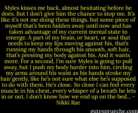 Myles kisses me back, almost hesitating before he does.<br />But I don’t give him the chance to stop me. It’s like it’s not me doing these things, but some piece of myself that’s been hidden away until now and has taken advantage of my current mental state to emerge. A part of my brain, or heart, or soul that needs to keep my lips moving against his, that’s running my hands through his smooth, soft hair, that’s pressing my body against his.<br />And it wants more.<br />For a second, I’m sure Myles is going to pull away, but I push my body harder into him, circling my arms around his waist as his hands stroke my hair gently, like he’s not sure what else he’s supposed to do with them. He’s close. So close I can feel every muscle in his chest, every whisper of a breath he lets in or out.<br />I don’t know how we end up on the bed... - Nikki Rae