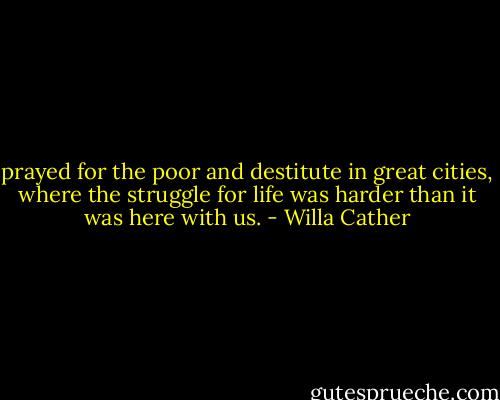 prayed for the poor and destitute in great cities, where the struggle for life was harder than it was here with us. - Willa Cather