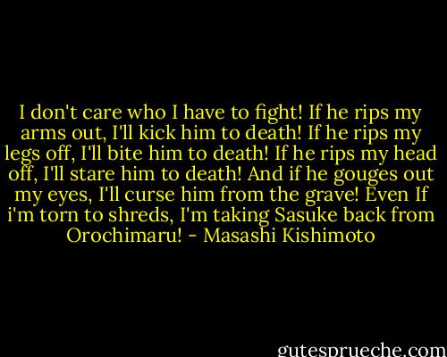 I don't care who I have to fight!<br />If he rips my arms out, I'll kick him to death!<br />If he rips my legs off, I'll bite him to death!<br />If he rips my head off, I'll stare him to death!<br />And if he gouges out my eyes, I'll curse him from the grave!<br />Even If i'm torn to shreds, I'm taking Sasuke back from Orochimaru! - Masashi Kishimoto