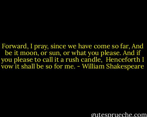 Forward, I pray, since we have come so far,<br />And be it moon, or sun, or what you please.<br />And if you please to call it a rush candle, <br />Henceforth I vow it shall be so for me. - William Shakespeare
