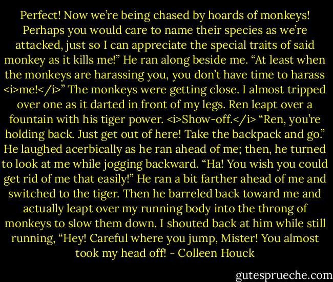 Perfect! Now we’re being chased by hoards of monkeys! Perhaps you would care to name their species as we’re attacked, just so I can appreciate the special traits of said monkey as it kills me!”<br />He ran along beside me. “At least when the monkeys are harassing you, you don’t have time to harass <i>me!</i>”<br />The monkeys were getting close. I almost tripped over one as it darted in front of my legs. Ren leapt over a fountain with his tiger power. <i>Show-off.</i><br />“Ren, you’re holding back. Just get out of here! Take the backpack and go.”<br />He laughed acerbically as he ran ahead of me; then, he turned to look at me while jogging backward. “Ha! You wish you could get rid of me that easily!”<br />He ran a bit farther ahead of me and switched to the tiger. Then he barreled back toward me and actually leapt over my running body into the throng of monkeys to slow them down.<br />I shouted back at him while still running, “Hey! Careful where you jump, Mister! You almost took my head off! - Colleen Houck