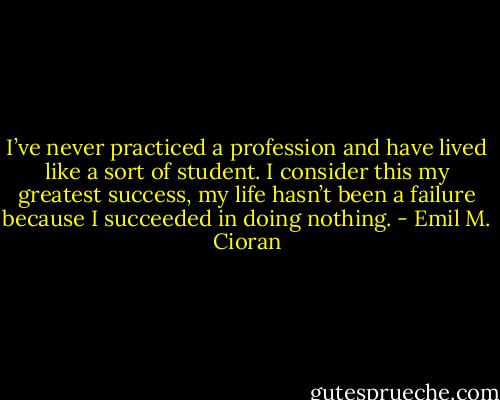 I’ve never practiced a profession and have lived like a sort of student. I consider this my greatest success, my life hasn’t been a failure because I succeeded in doing nothing. - Emil M. Cioran
