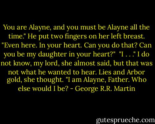 You are Alayne, and you must be Alayne all the time." He put two fingers on her left breast. "Even here. In your heart. Can you do that? Can you be my daughter in your heart?"<br /><br />"I . . ." I do not know, my lord, she almost said, but that was not what he wanted to hear. Lies and Arbor gold, she thought. "I am Alayne, Father. Who else would I be? - George R.R. Martin