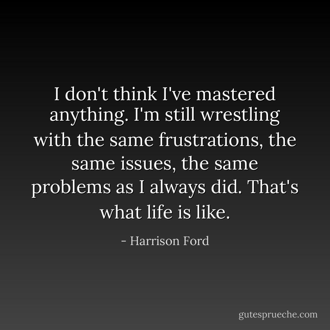 I don't think I've mastered anything. I'm still wrestling with the same frustrations, the same issues, the same problems as I always did. That's what life is like. - Harrison Ford