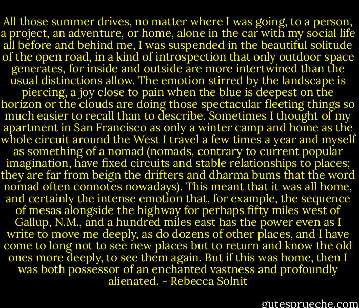 All those summer drives, no matter where I was going, to a person, a project, an adventure, or home, alone in the car with my social life all before and behind me, I was suspended in the beautiful solitude of the open road, in a kind of introspection that only outdoor space generates, for inside and outside are more intertwined than the usual distinctions allow. The emotion stirred by the landscape is piercing, a joy close to pain when the blue is deepest on the horizon or the clouds are doing those spectacular fleeting things so much easier to recall than to describe. Sometimes I thought of my apartment in San Francisco as only a winter camp and home as the whole circuit around the West I travel a few times a year and myself as something of a nomad (nomads, contrary to current popular imagination, have fixed circuits and stable relationships to places; they are far from beign the drifters and dharma bums that the word nomad often connotes nowadays). This meant that it was all home, and certainly the intense emotion that, for example, the sequence of mesas alongside the highway for perhaps fifty miles west of Gallup, N.M., and a hundred miles east has the power even as I write to move me deeply, as do dozens of other places, and I have come to long not to see new places but to return and know the old ones more deeply, to see them again. But if this was home, then I was both possessor of an enchanted vastness and profoundly alienated. - Rebecca Solnit