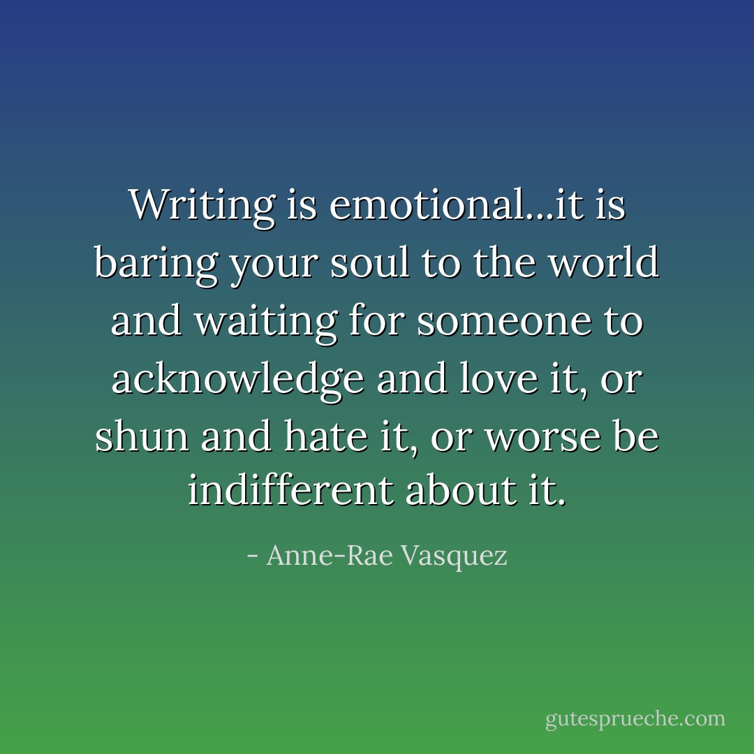 Writing is emotional...it is baring your soul to the world and waiting for someone to acknowledge and love it, or shun and hate it, or worse be indifferent about it. - Anne-Rae Vasquez