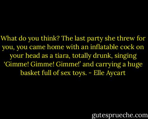 What do you think? The last party she threw for you, you<br />came home with an inflatable cock on your head as a tiara, totally drunk,<br />singing ‘Gimme! Gimme! Gimme!’ and carrying a huge basket full of sex toys. - Elle Aycart