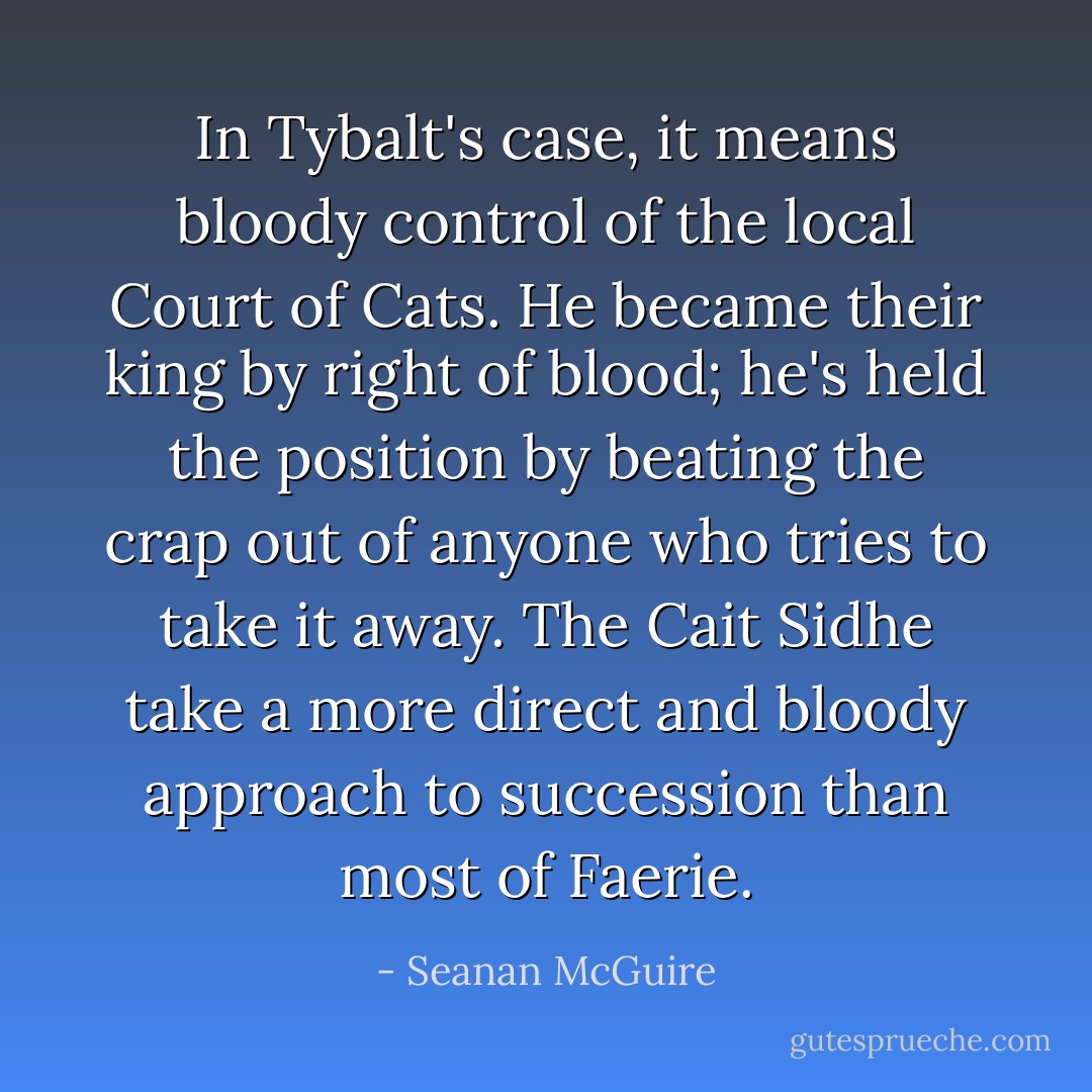 In Tybalt's case, it means bloody control of the local Court of Cats. He became their king by right of blood; he's held the position by beating the crap out of anyone who tries to take it away. The Cait Sidhe take a more direct and bloody approach to succession than most of Faerie. - Seanan McGuire