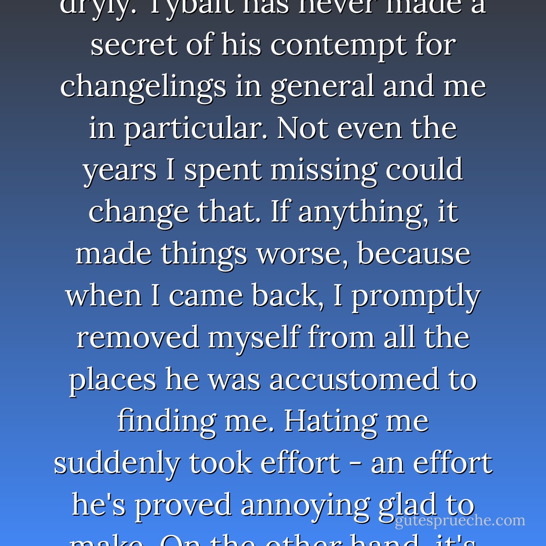 But you're so easy to sneak up on." He crossed his arms, leaning back against the wall. "You should be honored that I bother, since there's no challenge to it."<br />"Right," I said dryly.<br />Tybalt has never made a secret of his contempt for changelings in general and me in particular. Not even the years I spent missing could change that. If anything, it made things worse, because when I came back, I promptly removed myself from all the places he was accustomed to finding me. Hating me suddenly took effort - an effort he's proved annoying glad to make. On the other hand, it's actually been something of a relief, because it is something I can count on. Dawn comes, the moon rises and Tybalt hates me. - Seanan McGuire
