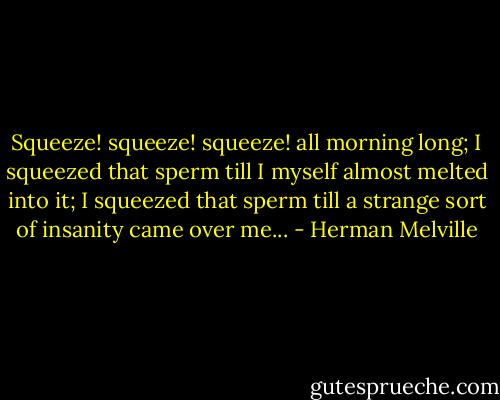Squeeze! squeeze! squeeze! all morning long; I squeezed that sperm till I myself almost melted into it; I squeezed that sperm till a strange sort of insanity came over me... - Herman Melville