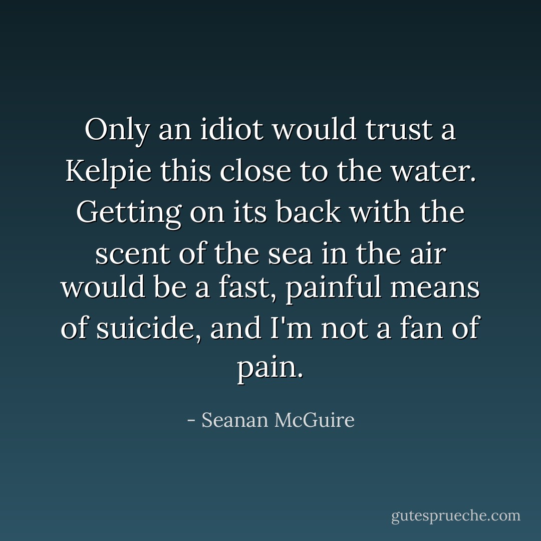 Only an idiot would trust a Kelpie this close to the water. Getting on its back with the scent of the sea in the air would be a fast, painful means of suicide, and I'm not a fan of pain. - Seanan McGuire