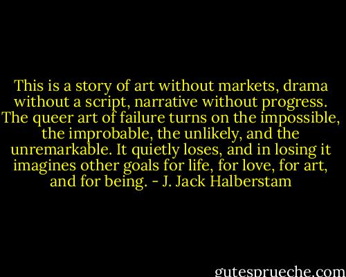 This is a story of art without markets, drama without a script, narrative without progress. The queer art of failure turns on the impossible, the improbable, the unlikely, and the unremarkable. It quietly loses, and in losing it imagines other goals for life, for love, for art, and for being. - J. Jack Halberstam